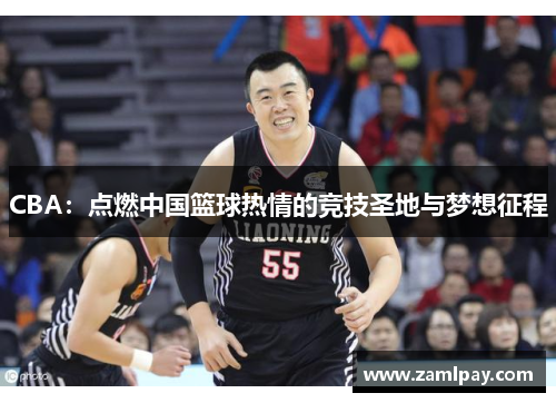 CBA:点燃中国篮球热情的竞技圣地与梦想征程 CBA:点燃中国篮球热情的竞技圣地与梦想征程