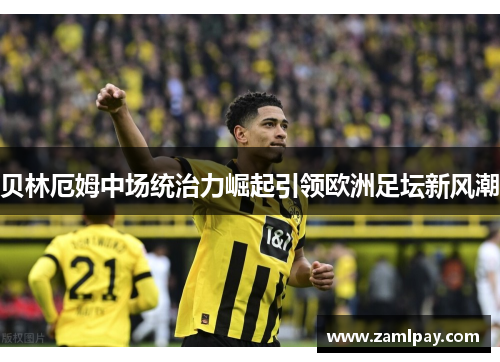 贝林厄姆中场统治力崛起引领欧洲足坛新风潮 贝林厄姆中场统治力崛起引领欧洲足坛新风潮