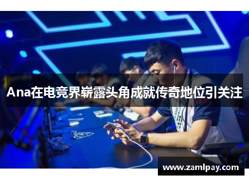 Ana在电竞界崭露头角成就传奇地位引关注