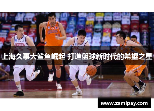 上海久事大鲨鱼崛起 打造篮球新时代的希望之星