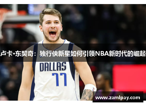 卢卡·东契奇:独行侠新星如何引领NBA新时代的崛起 卢卡·东契奇:独行侠新星如何引领NBA新时代的崛起