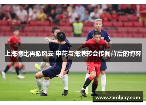 上海德比再掀风云 申花与海港转会传闻背后的博弈