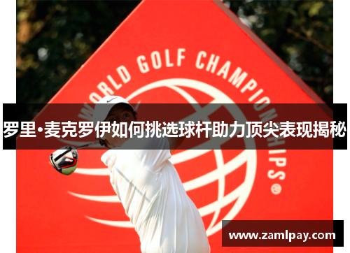 罗里·麦克罗伊如何挑选球杆助力顶尖表现揭秘