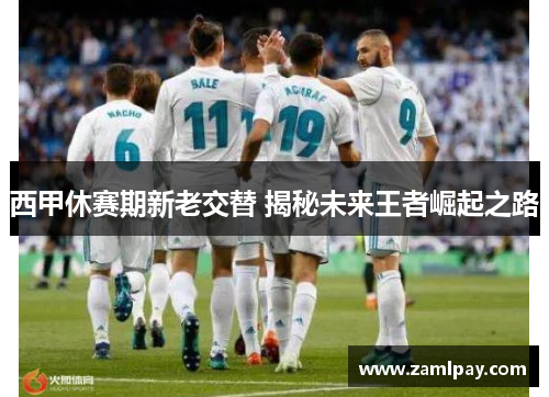 西甲休赛期新老交替 揭秘未来王者崛起之路