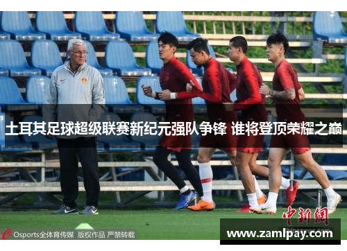 土耳其足球超级联赛新纪元强队争锋 谁将登顶荣耀之巅