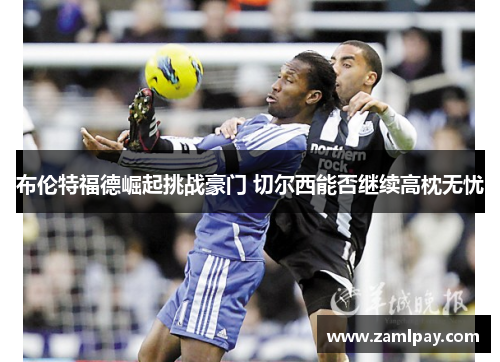 布伦特福德崛起挑战豪门 切尔西能否继续高枕无忧 布伦特福德崛起挑战豪门 切尔西能否继续高枕无忧
